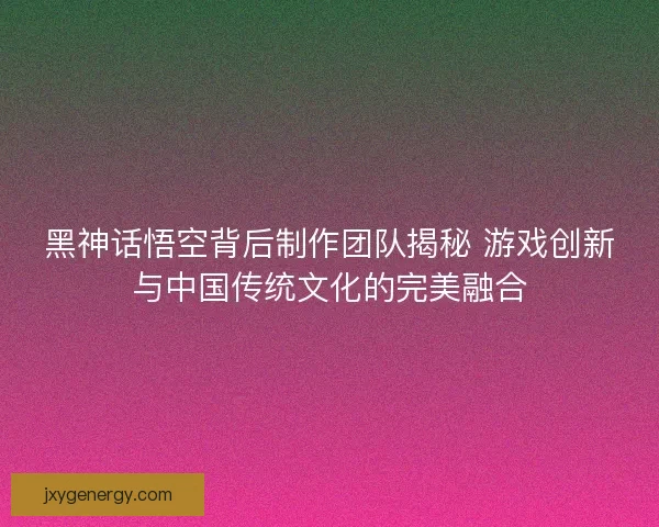 黑神话悟空背后制作团队揭秘 游戏创新与中国传统文化的完美融合