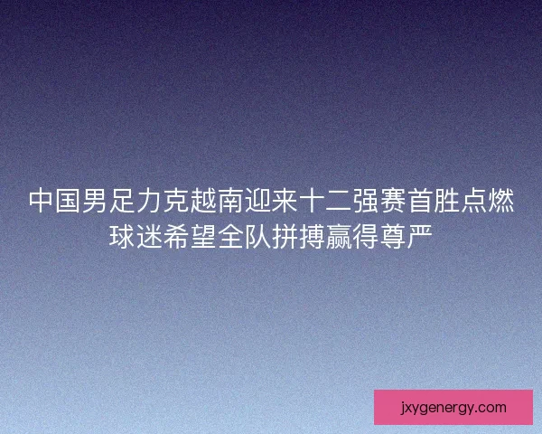 中国男足力克越南迎来十二强赛首胜点燃球迷希望全队拼搏赢得尊严